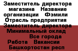 Заместитель директора магазина › Название организации ­ Фэмили › Отрасль предприятия ­ Заместитель директора › Минимальный оклад ­ 26 000 - Все города Работа » Вакансии   . Башкортостан респ.,Баймакский р-н